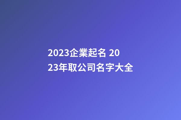 2023企業起名 2023年取公司名字大全-第1張-公司起名-玄機派